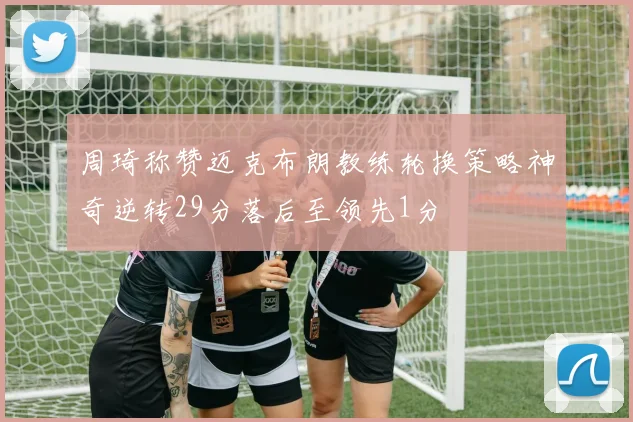 周琦称赞迈克布朗教练轮换策略神奇逆转29分落后至领先1分