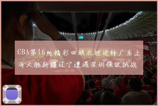 CBA第16轮精彩回顾北控逆转广东上海大胜新疆辽宁遭遇深圳强敌挑战
