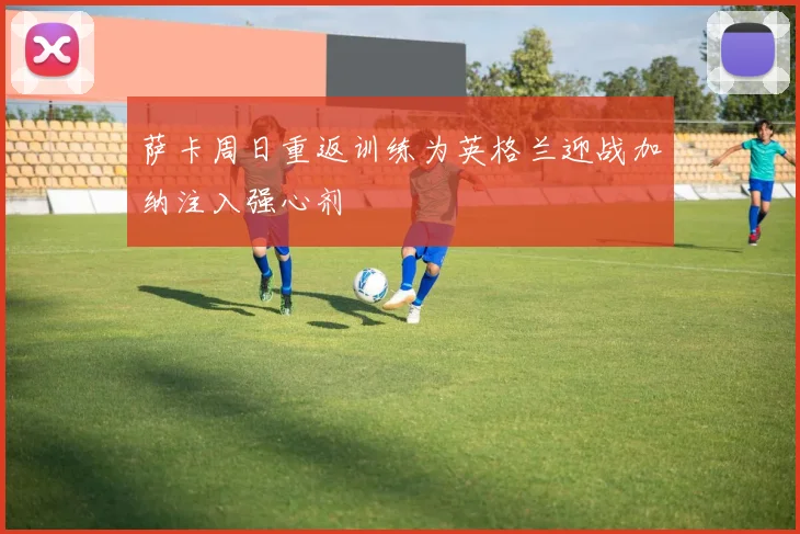 萨卡周日重返训练为英格兰迎战加纳注入强心剂