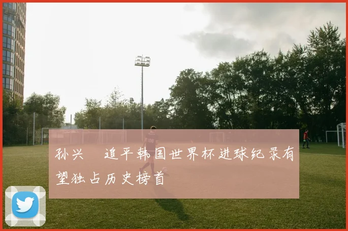 孙兴慜追平韩国世界杯进球纪录有望独占历史榜首