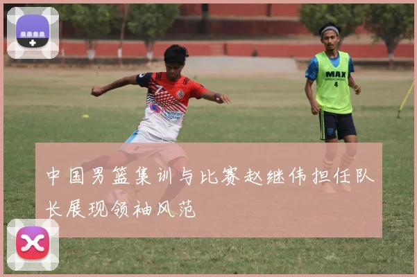 中国男篮集训与比赛赵继伟担任队长展现领袖风范