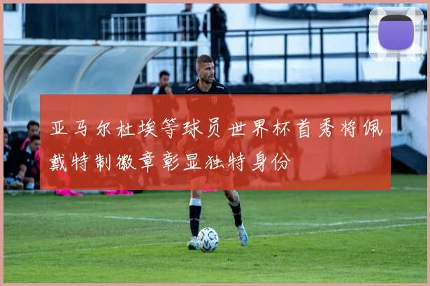 亚马尔杜埃等球员世界杯首秀将佩戴特制徽章彰显独特身份