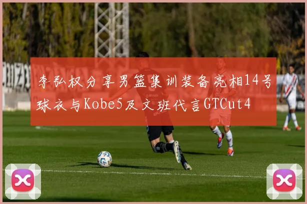 李弘权分享男篮集训装备亮相14号球衣与Kobe5及文班代言GTCut4