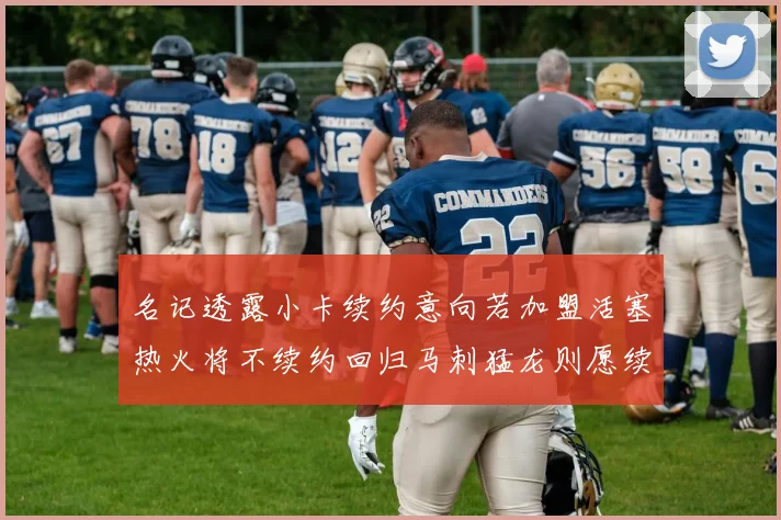 名记透露小卡续约意向若加盟活塞热火将不续约回归马刺猛龙则愿续约