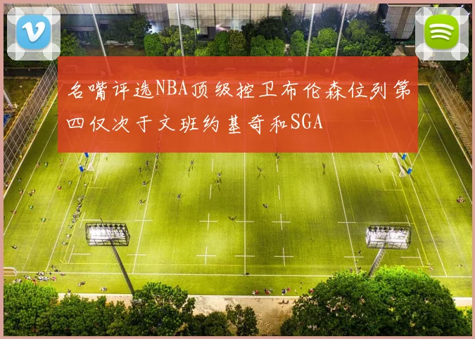 名嘴评选NBA顶级控卫布伦森位列第四仅次于文班约基奇和SGA