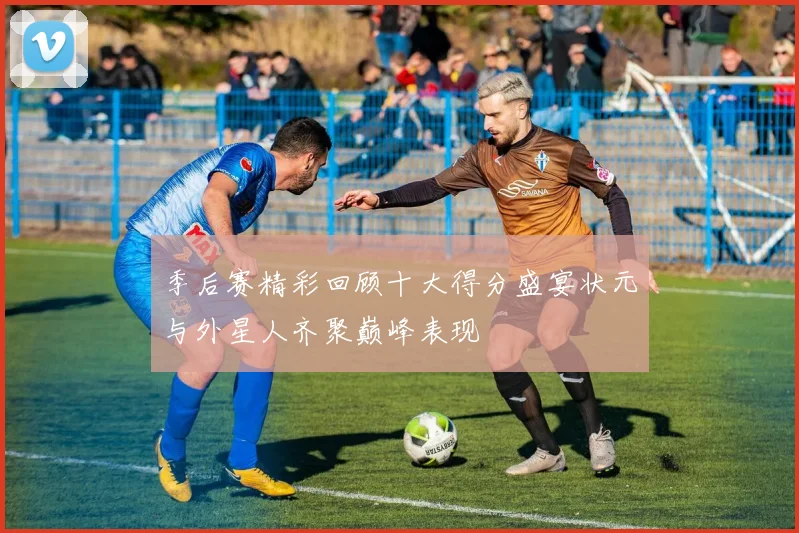 季后赛精彩回顾十大得分盛宴状元与外星人齐聚巅峰表现