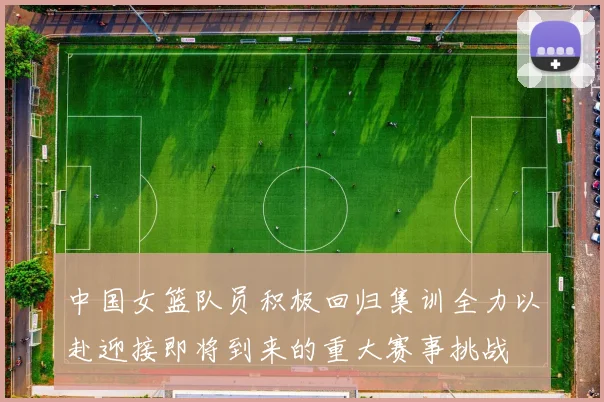 中国女篮队员积极回归集训全力以赴迎接即将到来的重大赛事挑战