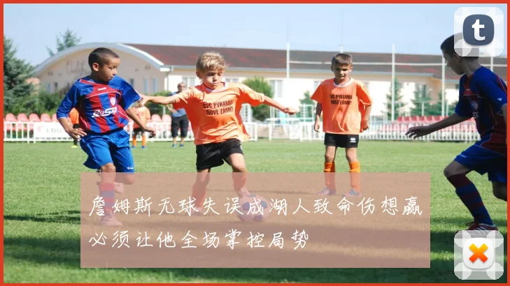 詹姆斯无球失误成湖人致命伤想赢必须让他全场掌控局势