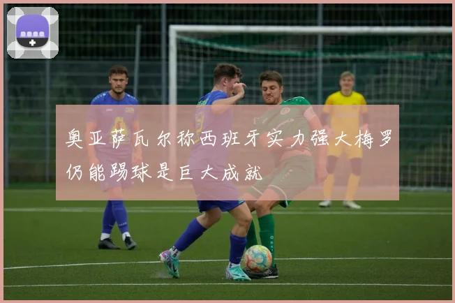 奥亚萨瓦尔称西班牙实力强大梅罗仍能踢球是巨大成就
