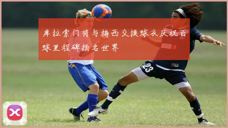 库拉索门将与梅西交换球衣庆祝百球里程碑扬名世界