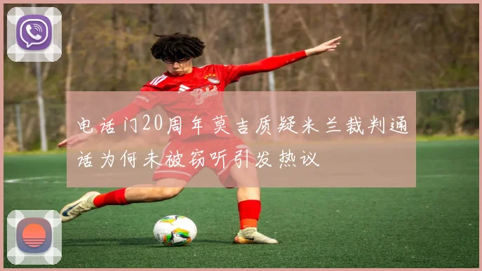 电话门20周年莫吉质疑米兰裁判通话为何未被窃听引发热议