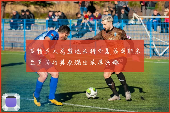 亚特兰大总监达米科今夏或离职米兰罗马对其表现出浓厚兴趣