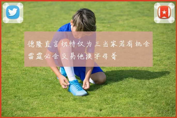德隆直言切特仅为三当家若有机会雷霆必会交易他换字母哥