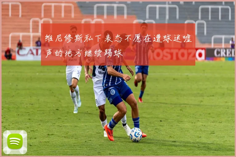 维尼修斯私下表态不愿在遭球迷嘘声的地方继续踢球