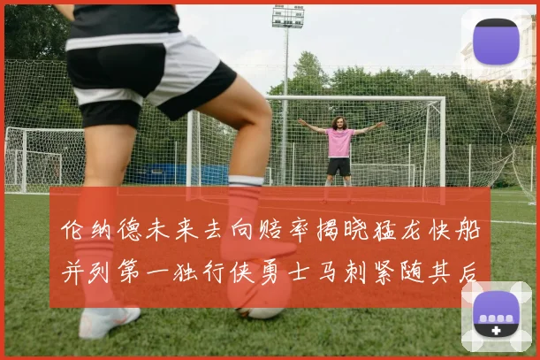 伦纳德未来去向赔率揭晓猛龙快船并列第一独行侠勇士马刺紧随其后