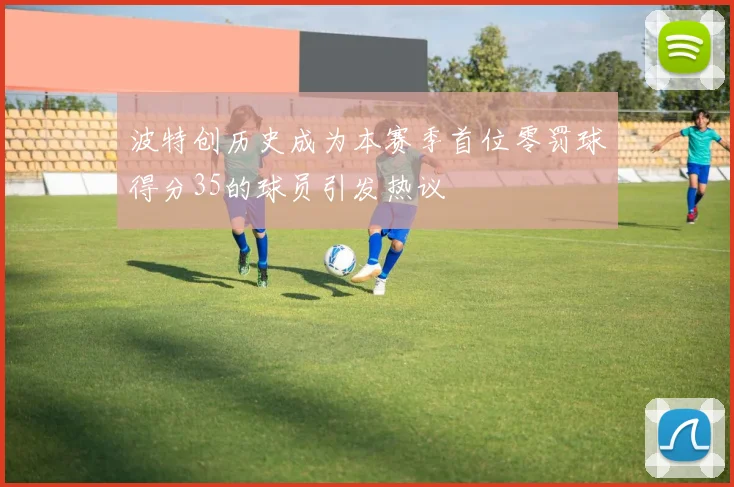 波特创历史成为本赛季首位零罚球得分35的球员引发热议